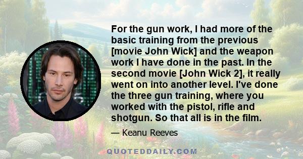 For the gun work, I had more of the basic training from the previous [movie John Wick] and the weapon work I have done in the past. In the second movie [John Wick 2], it really went on into another level. I've done the