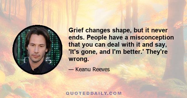 Grief changes shape, but it never ends. People have a misconception that you can deal with it and say, 'It's gone, and I'm better.' They're wrong.