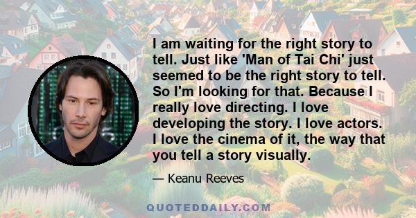 I am waiting for the right story to tell. Just like 'Man of Tai Chi' just seemed to be the right story to tell. So I'm looking for that. Because I really love directing. I love developing the story. I love actors. I