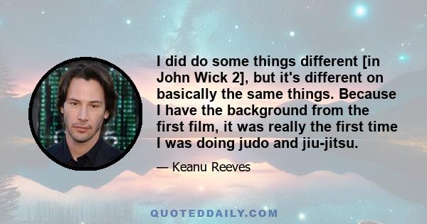 I did do some things different [in John Wick 2], but it's different on basically the same things. Because I have the background from the first film, it was really the first time I was doing judo and jiu-jitsu.