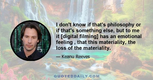 I don't know if that's philosophy or if that's something else, but to me it [digital filming] has an emotional feeling , that this materiality, the loss of the materiality.