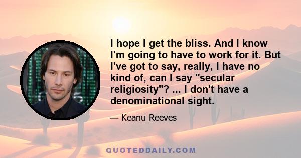 I hope I get the bliss. And I know I'm going to have to work for it. But I've got to say, really, I have no kind of, can I say secular religiosity? ... I don't have a denominational sight.