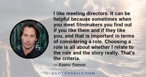 I like meeting directors. It can be helpful because sometimes when you meet filmmakers you find out if you like them and if they like you, and that is important in terms of considering a role. Choosing a role is all