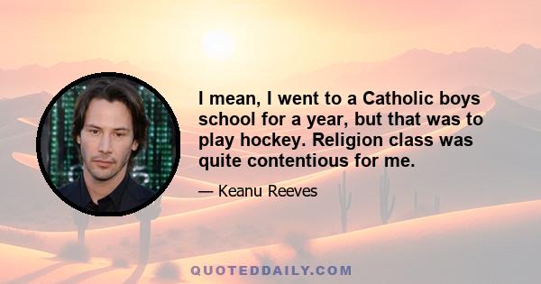 I mean, I went to a Catholic boys school for a year, but that was to play hockey. Religion class was quite contentious for me.