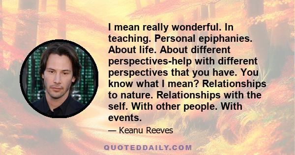 I mean really wonderful. In teaching. Personal epiphanies. About life. About different perspectives-help with different perspectives that you have. You know what I mean? Relationships to nature. Relationships with the