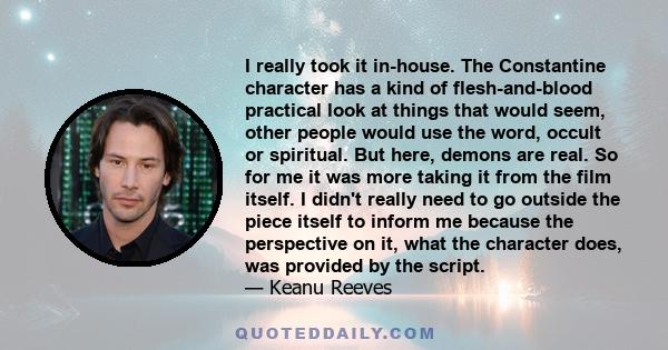 I really took it in-house. The Constantine character has a kind of flesh-and-blood practical look at things that would seem, other people would use the word, occult or spiritual. But here, demons are real. So for me it