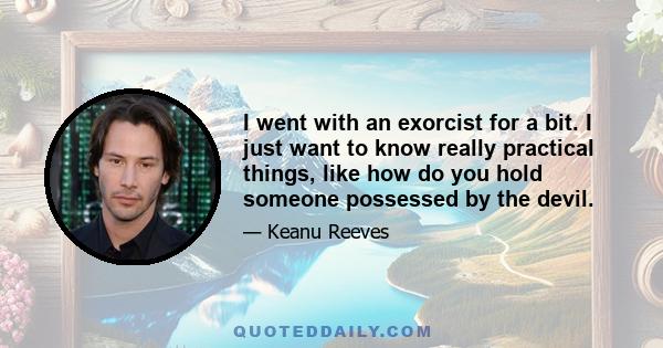 I went with an exorcist for a bit. I just want to know really practical things, like how do you hold someone possessed by the devil.