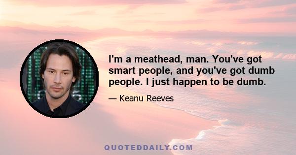 I'm a meathead, man. You've got smart people, and you've got dumb people. I just happen to be dumb.