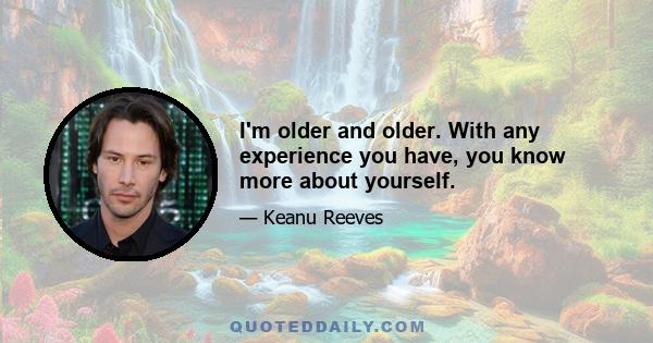 I'm older and older. With any experience you have, you know more about yourself.