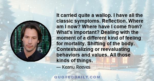 It carried quite a wallop. I have all the classic symptoms. Reflection. Where am I now? Where have I come from? What's important? Dealing with the moment of a different kind of feeling for mortality. Shifting of the