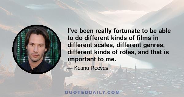 I've been really fortunate to be able to do different kinds of films in different scales, different genres, different kinds of roles, and that is important to me.