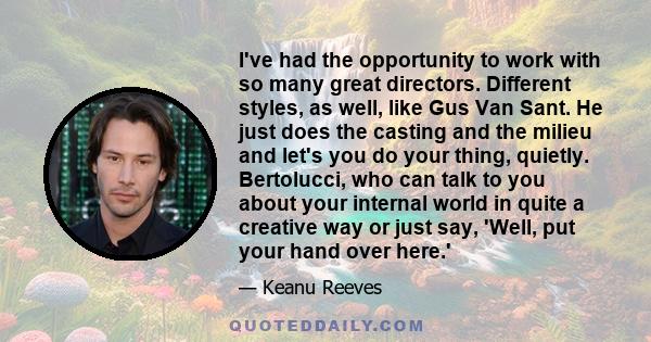 I've had the opportunity to work with so many great directors. Different styles, as well, like Gus Van Sant. He just does the casting and the milieu and let's you do your thing, quietly. Bertolucci, who can talk to you