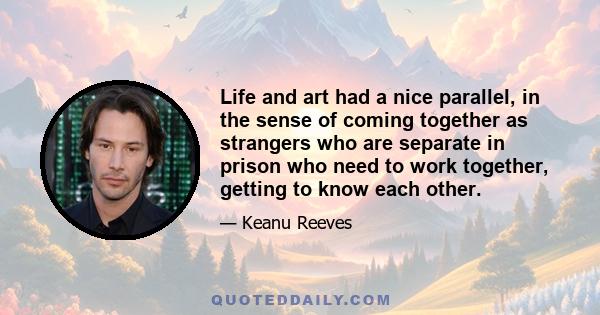 Life and art had a nice parallel, in the sense of coming together as strangers who are separate in prison who need to work together, getting to know each other.