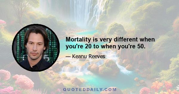 Mortality is very different when you're 20 to when you're 50.