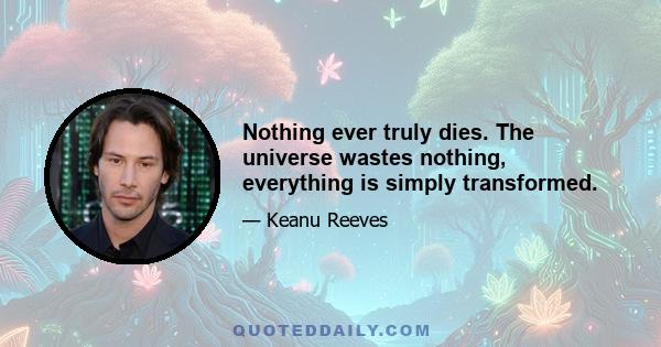 Nothing ever truly dies. The universe wastes nothing, everything is simply transformed.