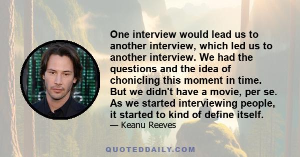 One interview would lead us to another interview, which led us to another interview. We had the questions and the idea of chonicling this moment in time. But we didn't have a movie, per se. As we started interviewing