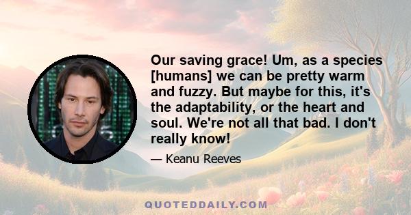 Our saving grace! Um, as a species [humans] we can be pretty warm and fuzzy. But maybe for this, it's the adaptability, or the heart and soul. We're not all that bad. I don't really know!