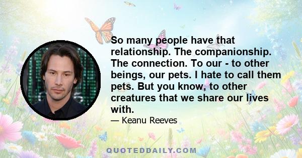 So many people have that relationship. The companionship. The connection. To our - to other beings, our pets. I hate to call them pets. But you know, to other creatures that we share our lives with.