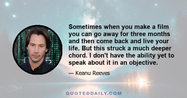 Sometimes when you make a film you can go away for three months and then come back and live your life. But this struck a much deeper chord. I don't have the ability yet to speak about it in an objective.