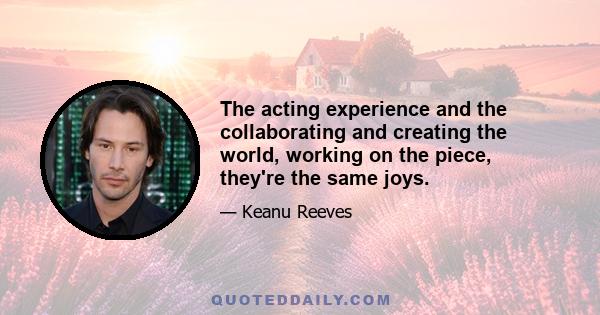 The acting experience and the collaborating and creating the world, working on the piece, they're the same joys.