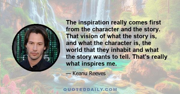 The inspiration really comes first from the character and the story. That vision of what the story is, and what the character is, the world that they inhabit and what the story wants to tell. That's really what inspires 