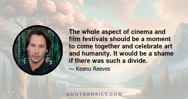 The whole aspect of cinema and film festivals should be a moment to come together and celebrate art and humanity. It would be a shame if there was such a divide.