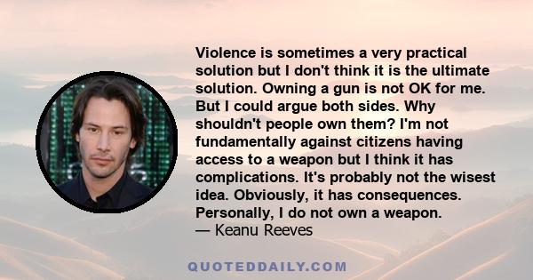 Violence is sometimes a very practical solution but I don't think it is the ultimate solution. Owning a gun is not OK for me. But I could argue both sides. Why shouldn't people own them? I'm not fundamentally against