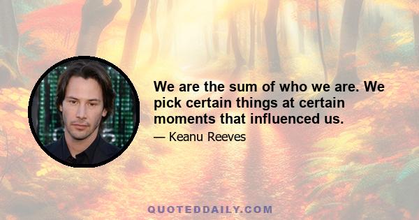 We are the sum of who we are. We pick certain things at certain moments that influenced us.