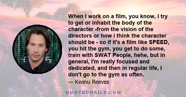 When I work on a film, you know, I try to get or inhabit the body of the character -from the vision of the directors or how i think the character should be - so if it's a film like SPEED, you hit the gym, you get to do