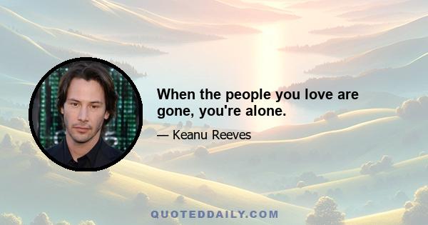 When the people you love are gone, you're alone.