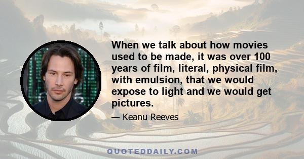 When we talk about how movies used to be made, it was over 100 years of film, literal, physical film, with emulsion, that we would expose to light and we would get pictures.