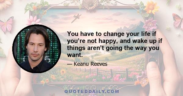 You have to change your life if you’re not happy, and wake up if things aren’t going the way you want.