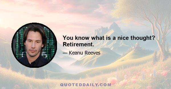 You know what is a nice thought? Retirement.