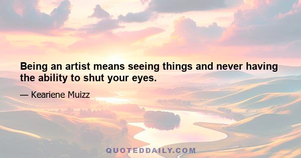 Being an artist means seeing things and never having the ability to shut your eyes.