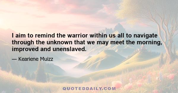 I aim to remind the warrior within us all to navigate through the unknown that we may meet the morning, improved and unenslaved.