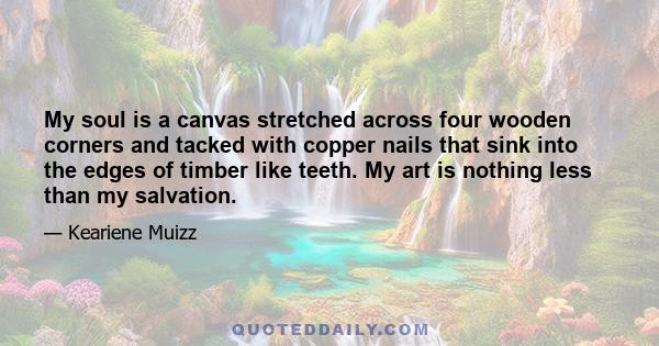 My soul is a canvas stretched across four wooden corners and tacked with copper nails that sink into the edges of timber like teeth. My art is nothing less than my salvation.