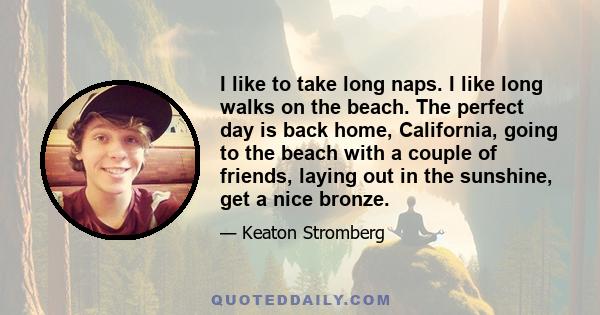 I like to take long naps. I like long walks on the beach. The perfect day is back home, California, going to the beach with a couple of friends, laying out in the sunshine, get a nice bronze.