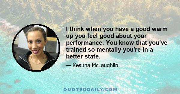 I think when you have a good warm up you feel good about your performance. You know that you've trained so mentally you're in a better state.