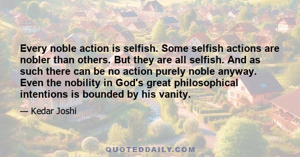 Every noble action is selfish. Some selfish actions are nobler than others. But they are all selfish. And as such there can be no action purely noble anyway. Even the nobility in God's great philosophical intentions is