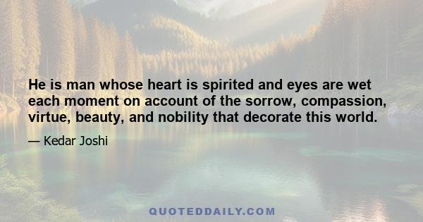 He is man whose heart is spirited and eyes are wet each moment on account of the sorrow, compassion, virtue, beauty, and nobility that decorate this world.