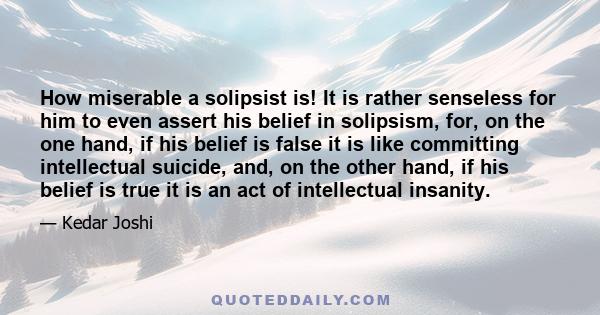 How miserable a solipsist is! It is rather senseless for him to even assert his belief in solipsism, for, on the one hand, if his belief is false it is like committing intellectual suicide, and, on the other hand, if