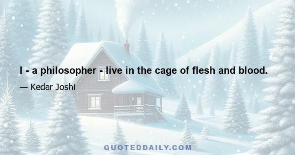 I - a philosopher - live in the cage of flesh and blood.