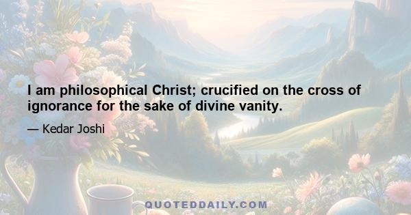 I am philosophical Christ; crucified on the cross of ignorance for the sake of divine vanity.