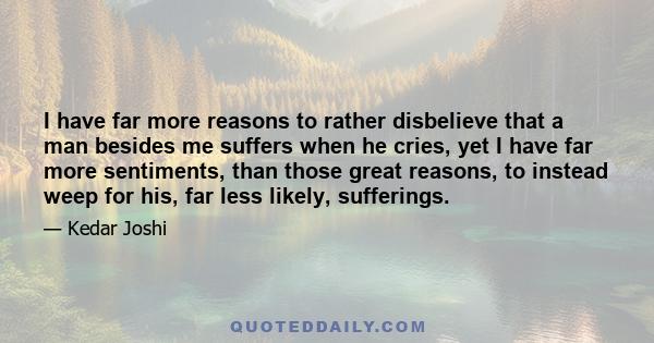 I have far more reasons to rather disbelieve that a man besides me suffers when he cries, yet I have far more sentiments, than those great reasons, to instead weep for his, far less likely, sufferings.