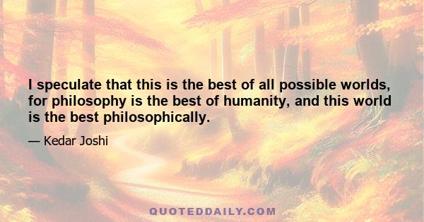 I speculate that this is the best of all possible worlds, for philosophy is the best of humanity, and this world is the best philosophically.