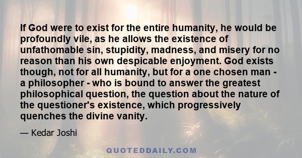 If God were to exist for the entire humanity, he would be profoundly vile, as he allows the existence of unfathomable sin, stupidity, madness, and misery for no reason than his own despicable enjoyment. God exists