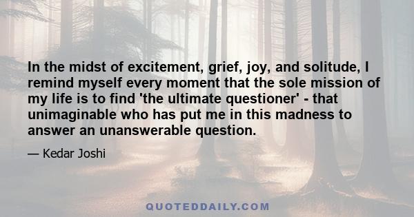 In the midst of excitement, grief, joy, and solitude, I remind myself every moment that the sole mission of my life is to find 'the ultimate questioner' - that unimaginable who has put me in this madness to answer an