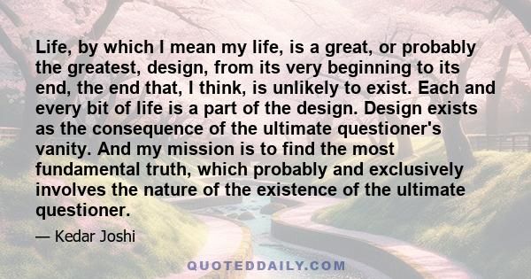 Life, by which I mean my life, is a great, or probably the greatest, design, from its very beginning to its end, the end that, I think, is unlikely to exist. Each and every bit of life is a part of the design. Design