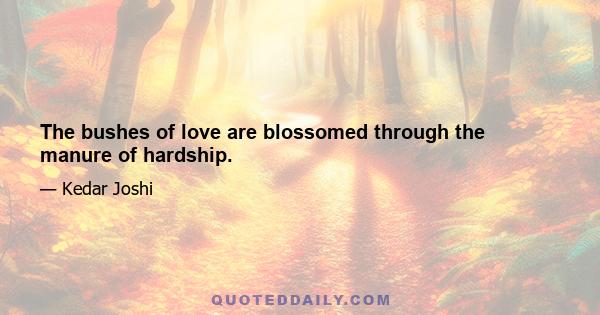 The bushes of love are blossomed through the manure of hardship.