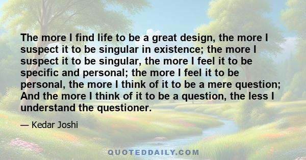 The more I find life to be a great design, the more I suspect it to be singular in existence; the more I suspect it to be singular, the more I feel it to be specific and personal; the more I feel it to be personal, the